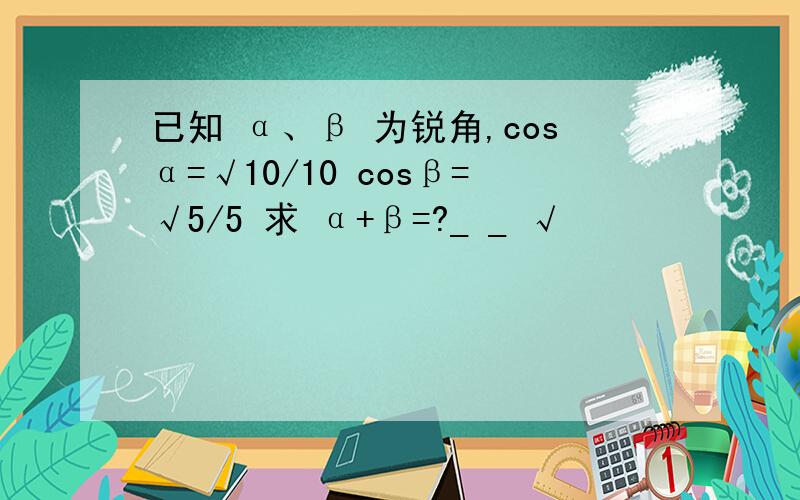 已知 α、β 为锐角,cosα=√10/10 cosβ=√5/5 求 α+β=?_ _ √