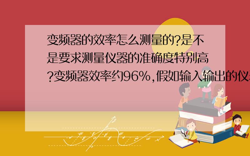 变频器的效率怎么测量的?是不是要求测量仪器的准确度特别高?变频器效率约96%,假如输入输出的仪表系统准确度都是0.5级,那么,效率误差不就有±1%了吗?