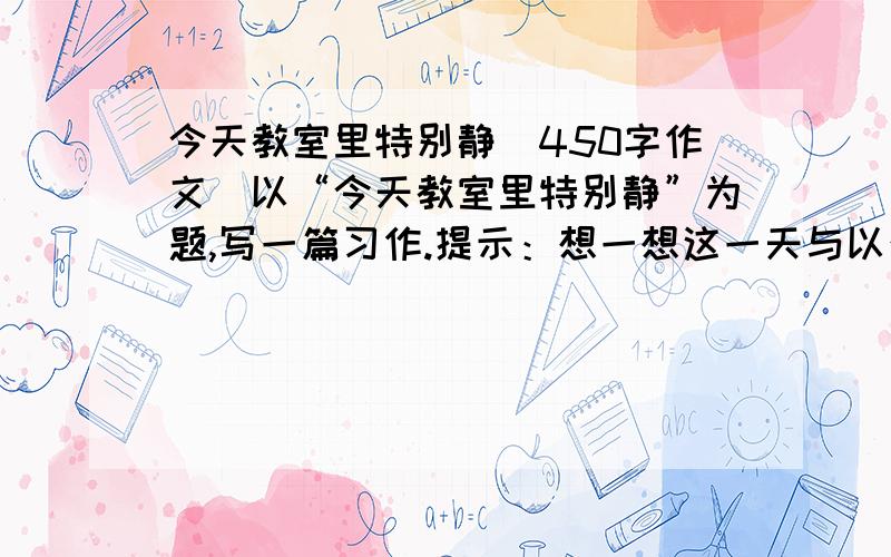 今天教室里特别静（450字作文）以“今天教室里特别静”为题,写一篇习作.提示：想一想这一天与以往有什么不同,发生了什么事?这么静,教室里的人都在干什么?请在今天回答，