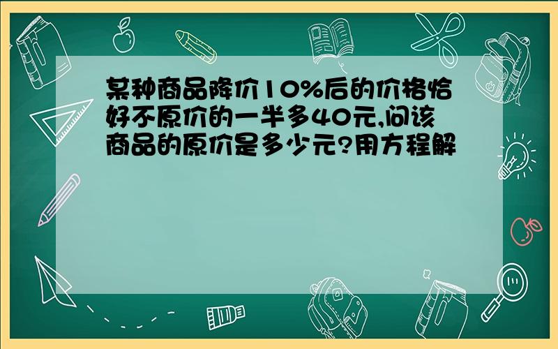 某种商品降价10%后的价格恰好不原价的一半多40元,问该商品的原价是多少元?用方程解