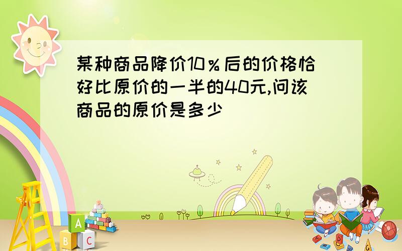 某种商品降价10％后的价格恰好比原价的一半的40元,问该商品的原价是多少