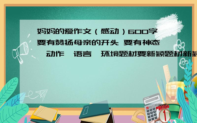 妈妈的爱作文（感动）600字要有赞扬母亲的开头 要有神态,动作,语言,环境题材要新颖题材新颖!送雨伞什么的都不要我求求你们了快点 换800字!打好了给加分,写不好取消