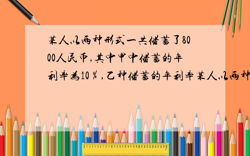 某人以两种形式一共储蓄了8000人民币,其中甲中储蓄的年利率为10％,乙种储蓄的年利率某人以两种形式一共储蓄了8000人民币,其中甲中储蓄的年利率为10％,乙种储蓄的年利率为12％,一年后共得