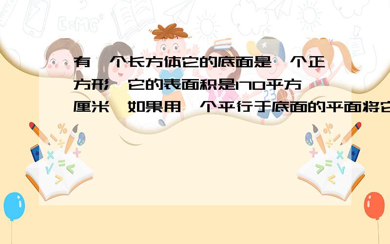 有一个长方体它的底面是一个正方形,它的表面积是170平方厘米,如果用一个平行于底面的平面将它截成两个长方体,则两个长方体的表面积的和为220平方厘米,求原来长方体的体积.