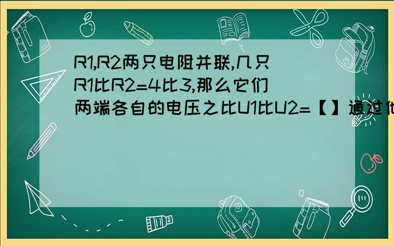 R1,R2两只电阻并联,几只R1比R2=4比3,那么它们两端各自的电压之比U1比U2=【】通过他们的电流之比I1比I2=