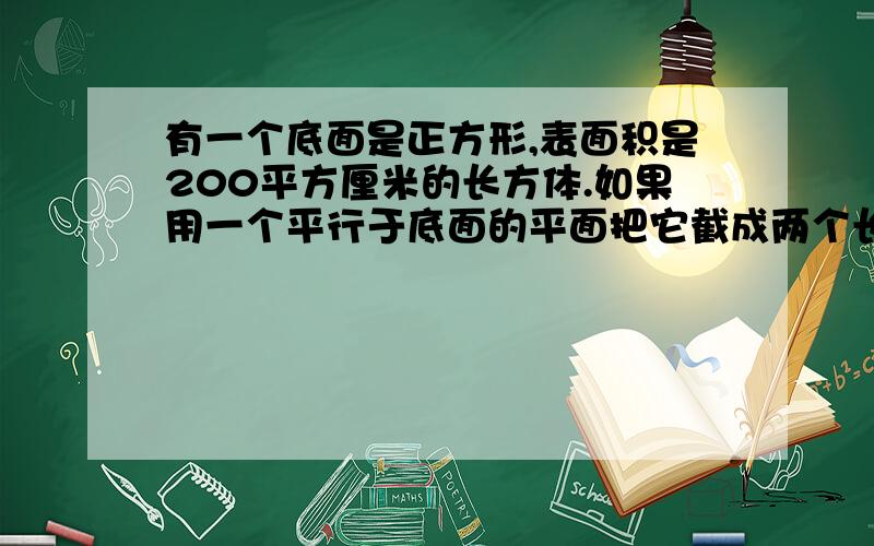 有一个底面是正方形,表面积是200平方厘米的长方体.如果用一个平行于底面的平面把它截成两个长方体,那么着两个长方体的表面积之和是232平方厘米.求原来长方形的体积.