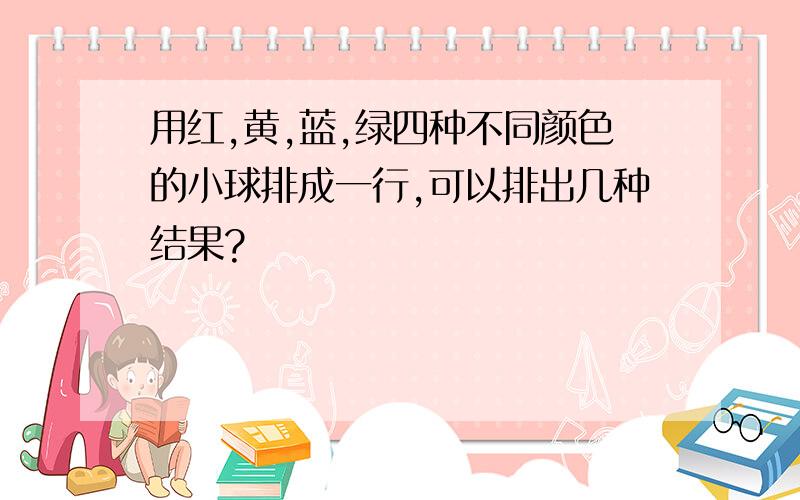 用红,黄,蓝,绿四种不同颜色的小球排成一行,可以排出几种结果?