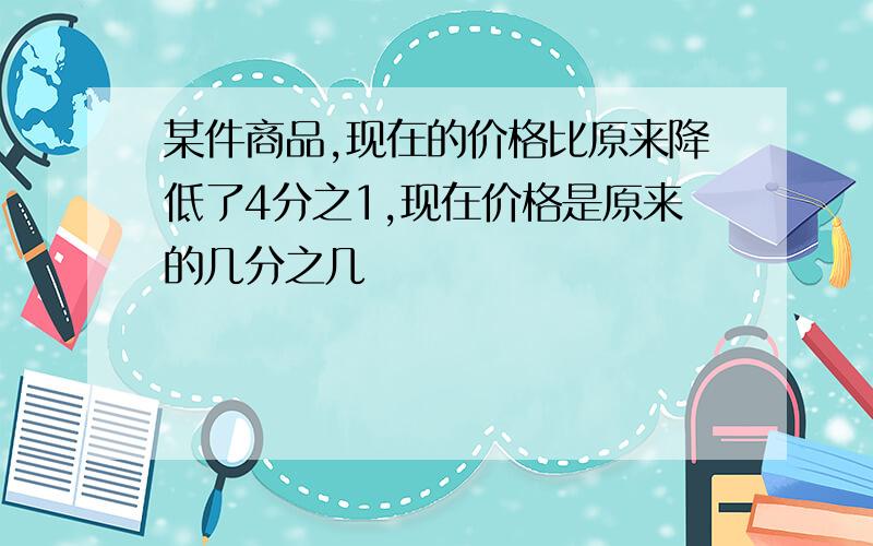 某件商品,现在的价格比原来降低了4分之1,现在价格是原来的几分之几