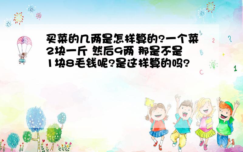 买菜的几两是怎样算的?一个菜2块一斤 然后9两 那是不是1块8毛钱呢?是这样算的吗?