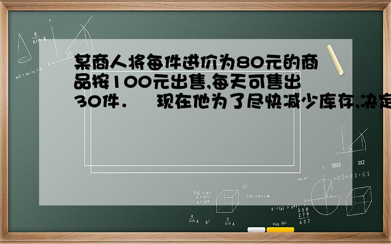 某商人将每件进价为80元的商品按100元出售,每天可售出30件．现在他为了尽快减少库存,决定采取适当降价措施来扩大销售量,增加日盈利．经市场调查发现,如果该商品每降价2元,那么平均每