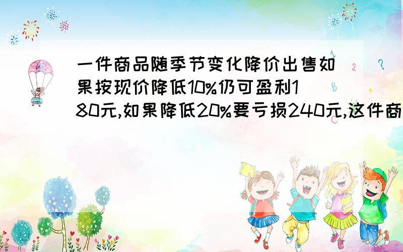 一件商品随季节变化降价出售如果按现价降低10%仍可盈利180元,如果降低20%要亏损240元,这件商品进价多少元?大哥大姐有道题我不会了 一件商品随季节变化降价出售.如果按现价降低10%,仍可盈