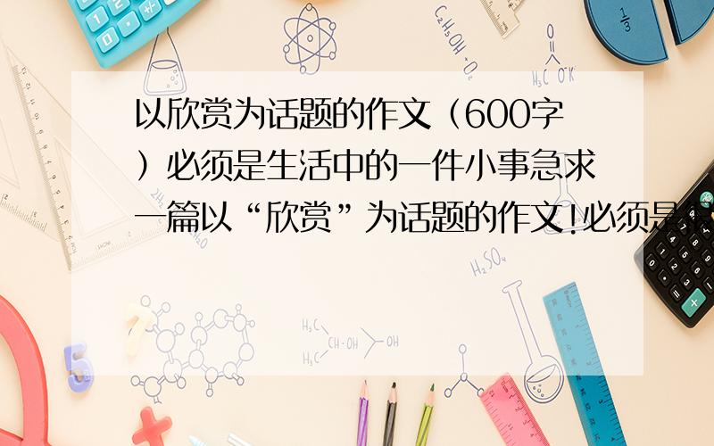 以欣赏为话题的作文（600字）必须是生活中的一件小事急求一篇以“欣赏”为话题的作文!必须是很平常很平常的!（急!）十五分钟内解答的才算