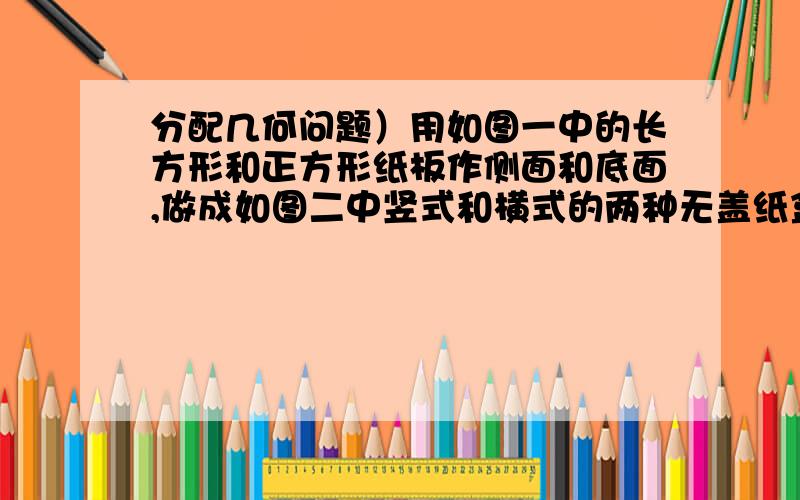 分配几何问题）用如图一中的长方形和正方形纸板作侧面和底面,做成如图二中竖式和横式的两种无盖纸盒.现在仓库里1500张正方形纸板和1001张长方形纸板,问两种纸盒各做多少只,恰好使库存