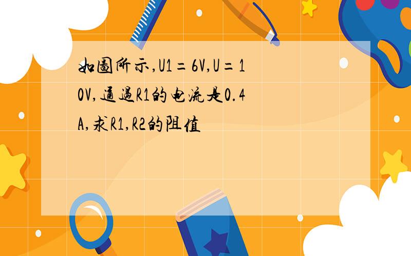 如图所示,U1=6V,U=10V,通过R1的电流是0.4A,求R1,R2的阻值