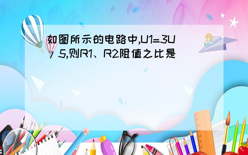 如图所示的电路中,U1=3U/5,则R1、R2阻值之比是