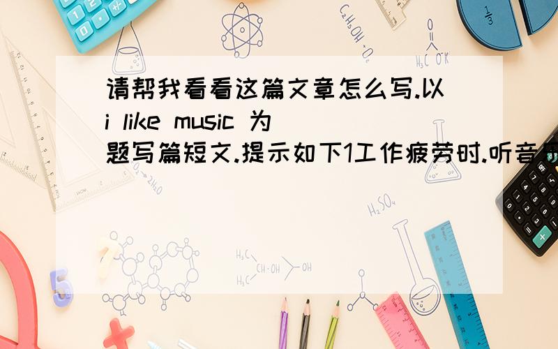 请帮我看看这篇文章怎么写.以i like music 为题写篇短文.提示如下1工作疲劳时.听音乐可以放松自己,并得到休息2可以得到美的享受3可以让人摆脱烦恼,带来欢乐