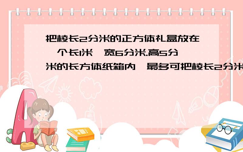 把棱长2分米的正方体礼盒放在一个长1米,宽6分米.高5分米的长方体纸箱内,最多可把棱长2分米的正方体礼品盒放在一个长1米、宽6分米、高5分米的长方体纸箱内,最多可以放（ ）个.