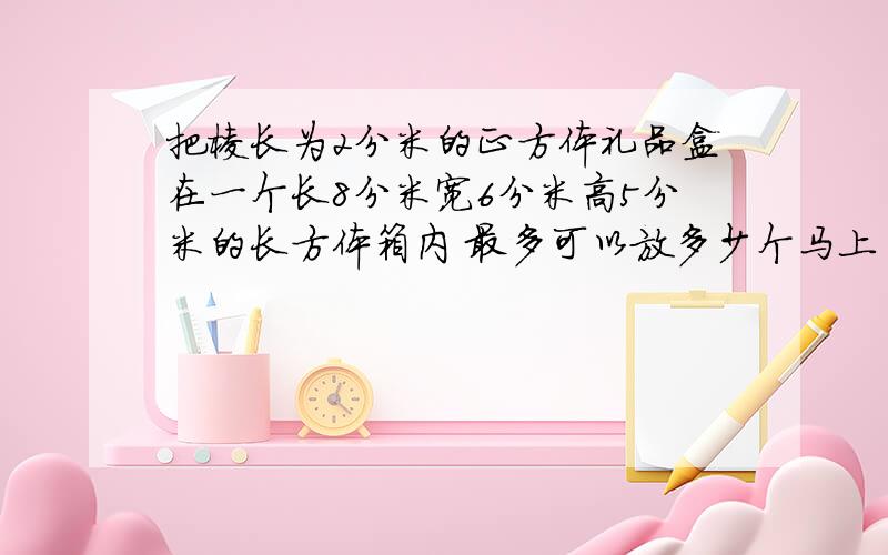 把棱长为2分米的正方体礼品盒在一个长8分米宽6分米高5分米的长方体箱内 最多可以放多少个马上