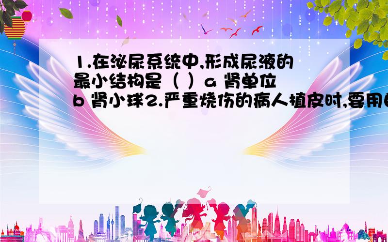 1.在泌尿系统中,形成尿液的最小结构是（ ）a 肾单位 b 肾小球2.严重烧伤的病人植皮时,要用自己健康的皮肤,不能用他人的皮肤,原因是（ ）a 值自己的皮肤时体内不会产生抗体 b 值自己的皮