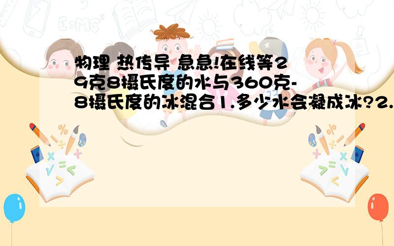 物理 热传导 急急!在线等29克8摄氏度的水与360克-8摄氏度的冰混合1.多少水会凝成冰?2.整个系统熵的变化为多少?水：4190 J/kg*K    冰：2090 J/kg*K答案 15 g，  0.39 J/K，怎么算的？