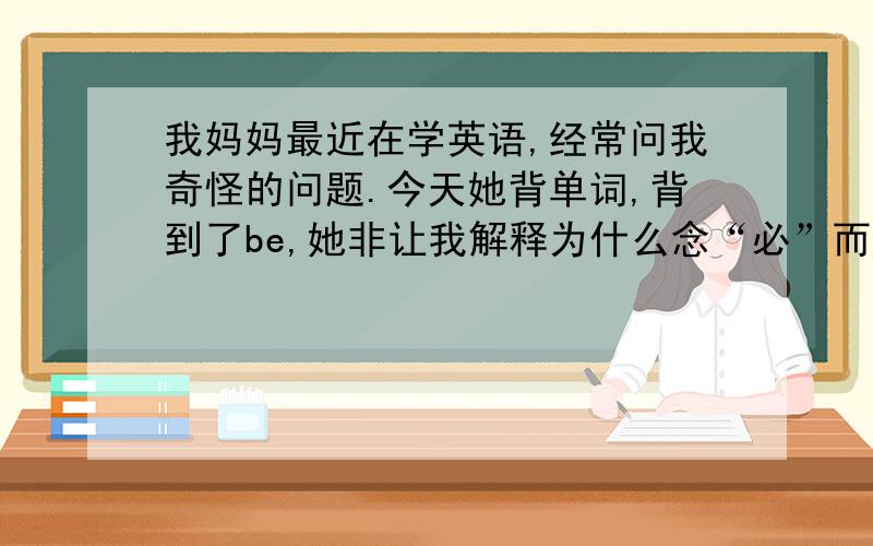 我妈妈最近在学英语,经常问我奇怪的问题.今天她背单词,背到了be,她非让我解释为什么念“必”而不是念“拜”,我说因为音标是【bi：】,然后我妈又问为什么bed里的e不发【i：】而发【e】,