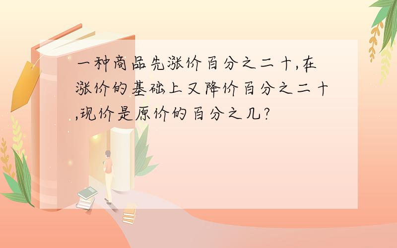 一种商品先涨价百分之二十,在涨价的基础上又降价百分之二十,现价是原价的百分之几?