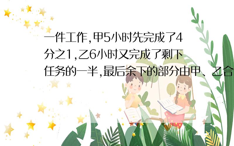 一件工作,甲5小时先完成了4分之1,乙6小时又完成了剩下任务的一半,最后余下的部分由甲、乙合作,还需要少时间才能完成?