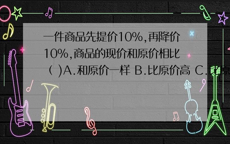 一件商品先提价10%,再降价10%,商品的现价和原价相比（ )A.和原价一样 B.比原价高 C.比原价低 D.不能确定说明理由