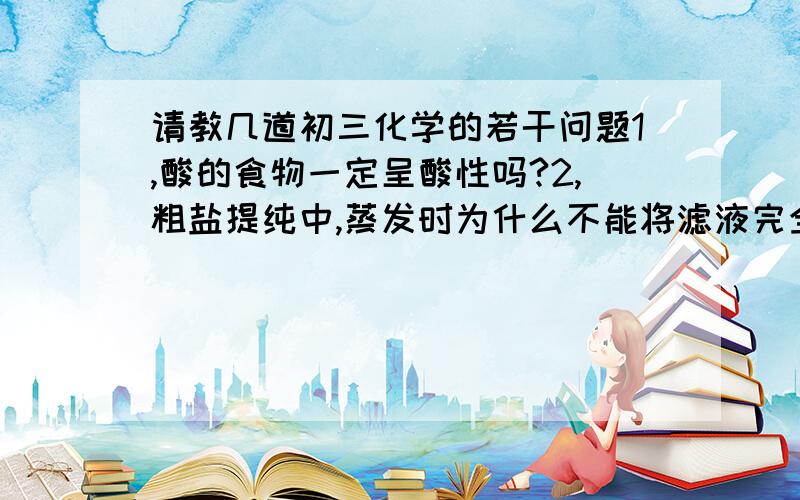 请教几道初三化学的若干问题1,酸的食物一定呈酸性吗?2,粗盐提纯中,蒸发时为什么不能将滤液完全蒸干再停止加热?3,除去HCl气体为什么要用NaHCO3而不用Na2CO3?4,为什么碳酸根和硫酸根的存在会