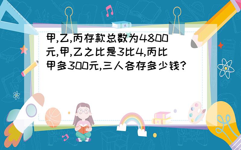 甲,乙,丙存款总数为4800元,甲,乙之比是3比4,丙比甲多300元,三人各存多少钱?