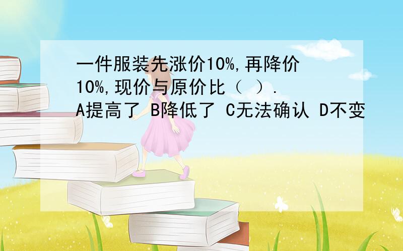 一件服装先涨价10%,再降价10%,现价与原价比（ ）.A提高了 B降低了 C无法确认 D不变