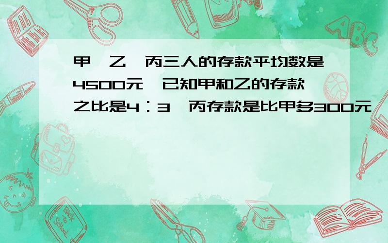 甲、乙、丙三人的存款平均数是4500元,已知甲和乙的存款之比是4：3,丙存款是比甲多300元,三个人各存款多少元?