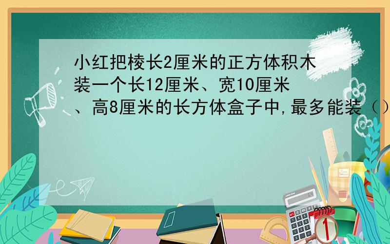 小红把棱长2厘米的正方体积木装一个长12厘米、宽10厘米、高8厘米的长方体盒子中,最多能装（）块