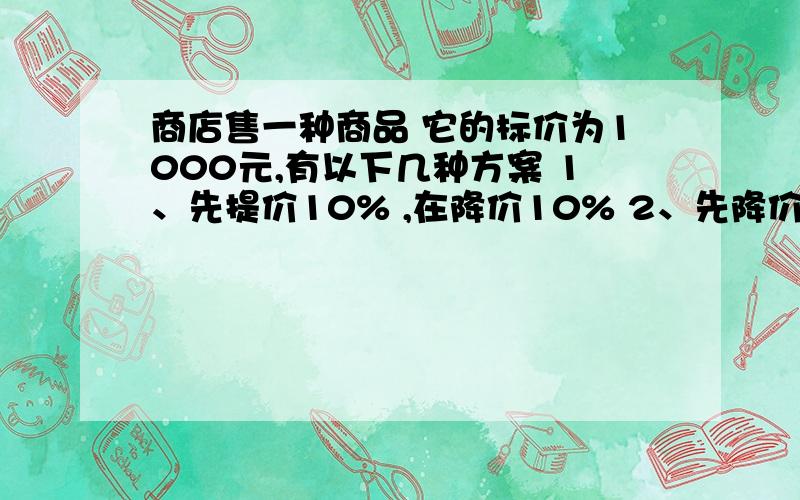 商店售一种商品 它的标价为1000元,有以下几种方案 1、先提价10% ,在降价10% 2、先降价10%,再提价10%还有 3、先提价25%,再降价25%; 4、先降价20%,再提价20%,在这四种销售方案中,你认为售价最低的方