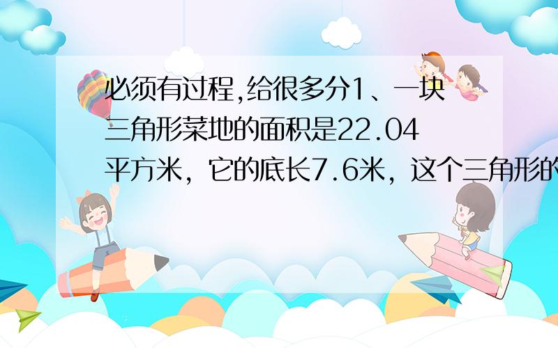 必须有过程,给很多分1、一块三角形菜地的面积是22.04平方米，它的底长7.6米，这个三角形的高是多少米？（列方程解答） 2、儿童节前夕，北国商城的儿童服装一律按原价的六折销售，一件