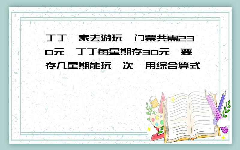 丁丁一家去游玩,门票共需230元,丁丁每星期存30元,要存几星期能玩一次,用综合算式