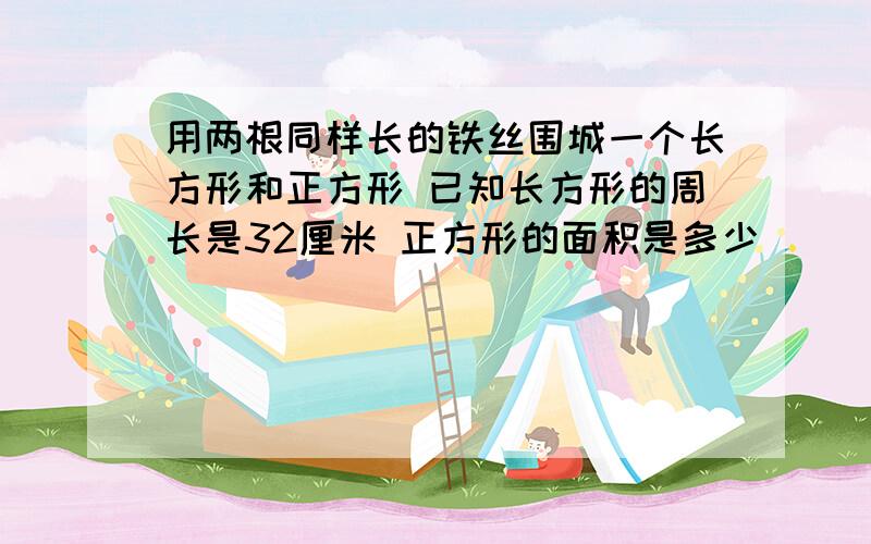 用两根同样长的铁丝围城一个长方形和正方形 已知长方形的周长是32厘米 正方形的面积是多少