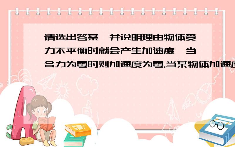 请选出答案,并说明理由物体受力不平衡时就会产生加速度,当合力为零时则加速度为零.当某物体加速度逐渐变小（大于10）时（ ）A.物体运动速度越来越慢B.物体运动速度越来越快C.物体不再