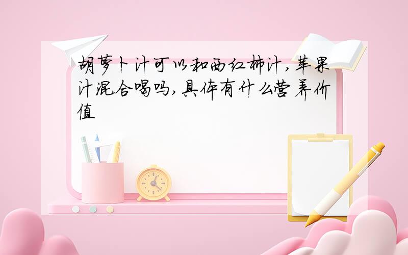 胡萝卜汁可以和西红柿汁,苹果汁混合喝吗,具体有什么营养价值