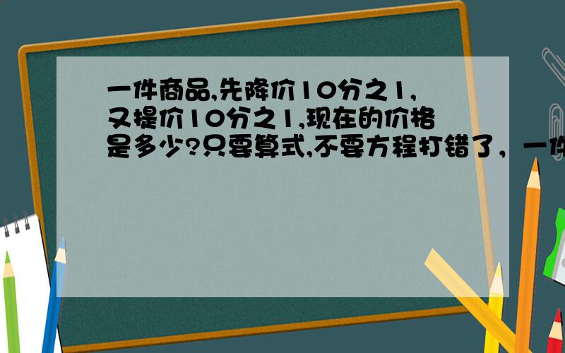 一件商品,先降价10分之1,又提价10分之1,现在的价格是多少?只要算式,不要方程打错了，一件商品120元,先降价10分之1,又提价10分之1,现在的价格是多少？