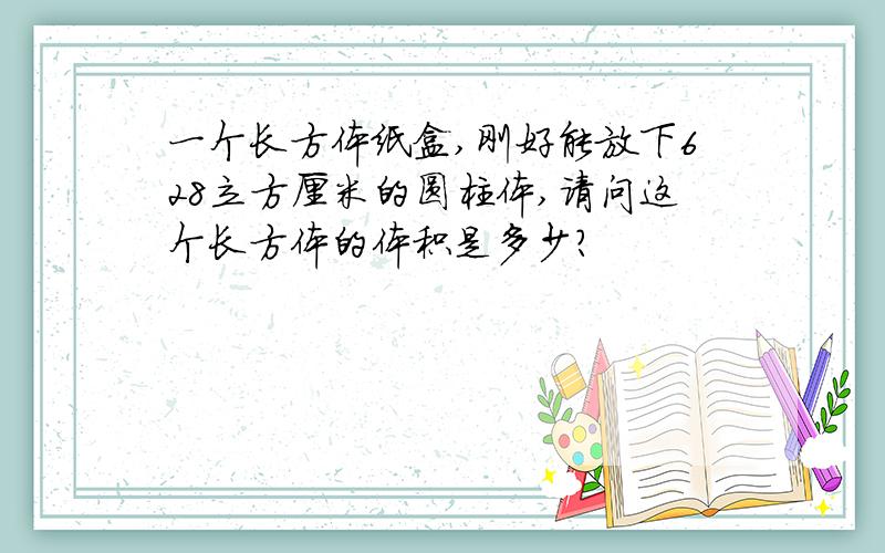 一个长方体纸盒,刚好能放下628立方厘米的圆柱体,请问这个长方体的体积是多少?