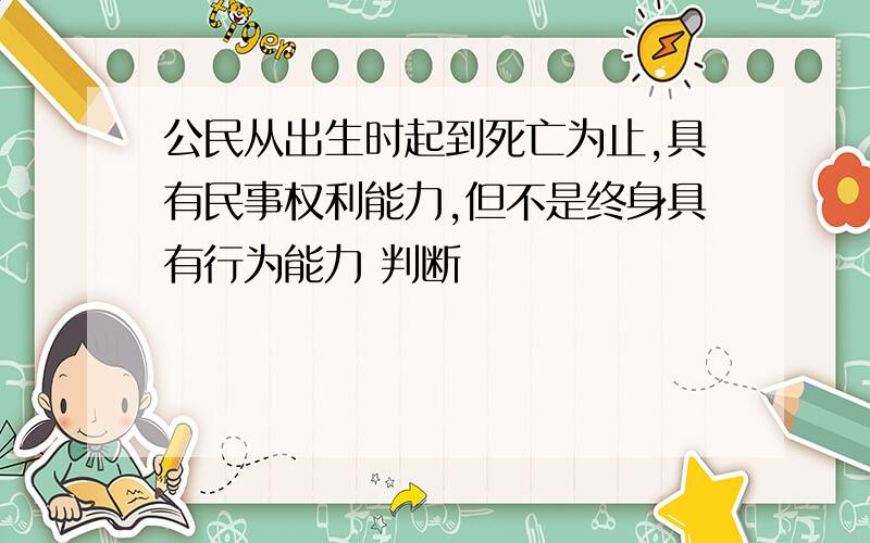 公民从出生时起到死亡为止,具有民事权利能力,但不是终身具有行为能力 判断