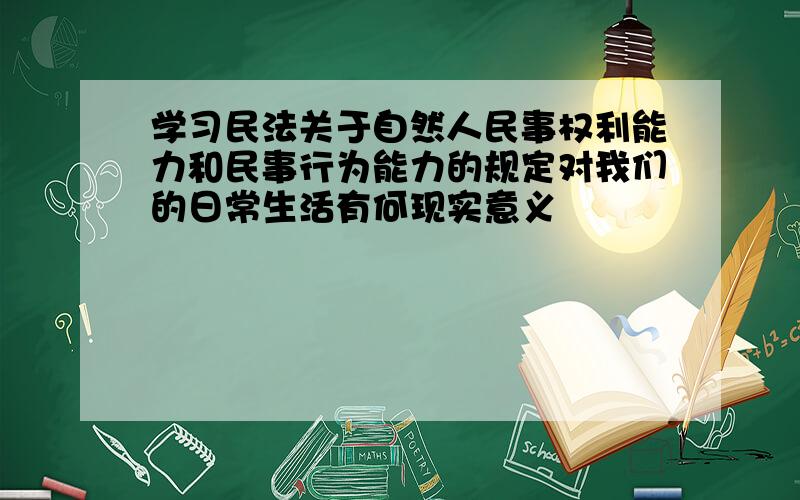 学习民法关于自然人民事权利能力和民事行为能力的规定对我们的日常生活有何现实意义