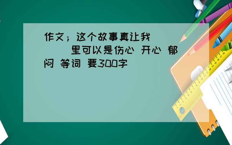 作文；这个故事真让我（ ） （ ）里可以是伤心 开心 郁闷 等词 要300字