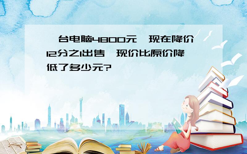 一台电脑4800元,现在降价12分之1出售,现价比原价降低了多少元?