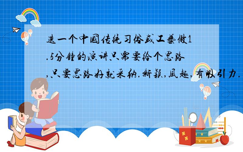 选一个中国传统习俗或工艺做1.5分钟的演讲只需要给个思路,只要思路好就采纳.新颖,风趣,有吸引力.除了节日