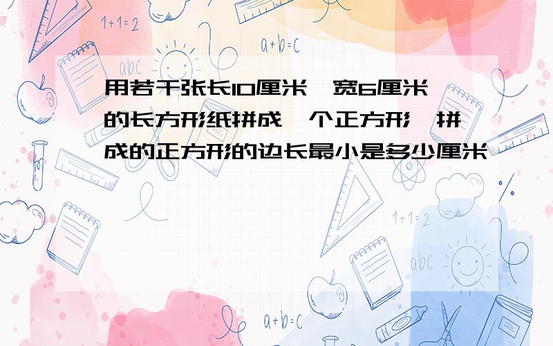 用若干张长10厘米,宽6厘米的长方形纸拼成一个正方形,拼成的正方形的边长最小是多少厘米