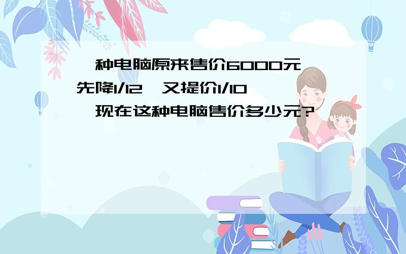 一种电脑原来售价6000元,先降1/12,又提价1/10,现在这种电脑售价多少元?