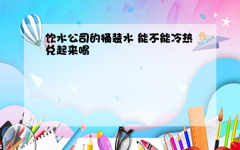 饮水公司的桶装水 能不能冷热兑起来喝