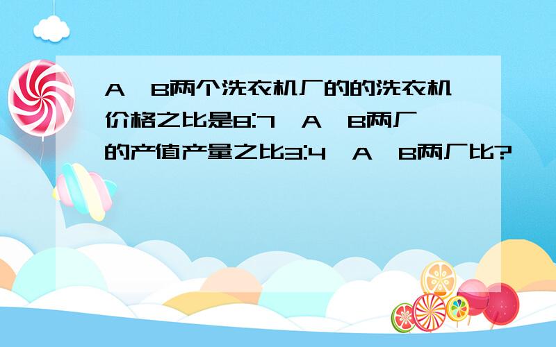 A、B两个洗衣机厂的的洗衣机价格之比是8:7,A、B两厂的产值产量之比3:4,A、B两厂比?